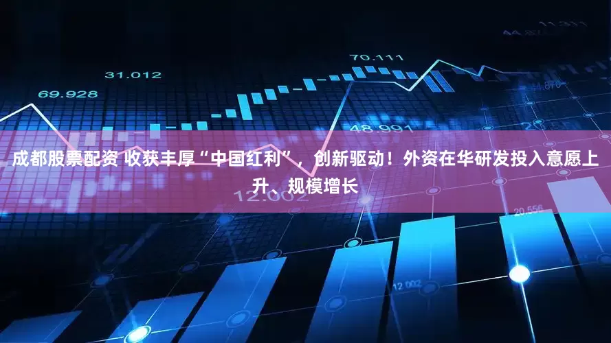 成都股票配资 收获丰厚“中国红利”，创新驱动！外资在华研发投入意愿上升、规模增长
