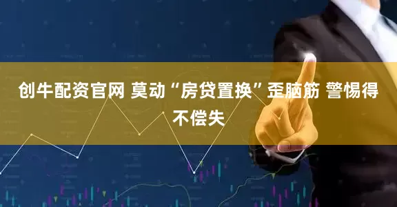 创牛配资官网 莫动“房贷置换”歪脑筋 警惕得不偿失