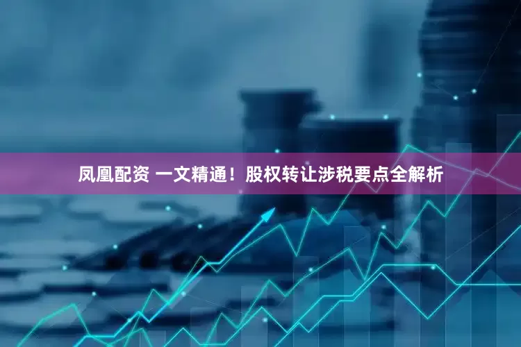 凤凰配资 一文精通！股权转让涉税要点全解析