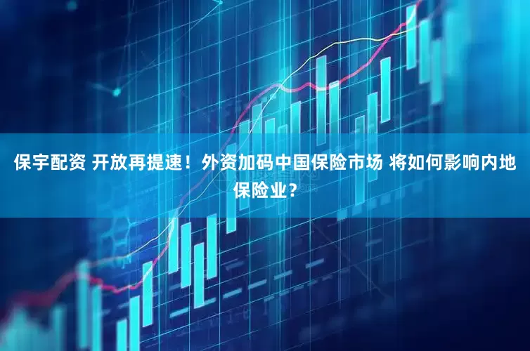 保宇配资 开放再提速！外资加码中国保险市场 将如何影响内地保险业？