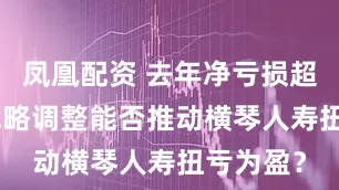 凤凰配资 去年净亏损超5亿元 战略调整能否推动横琴人寿扭亏为盈？