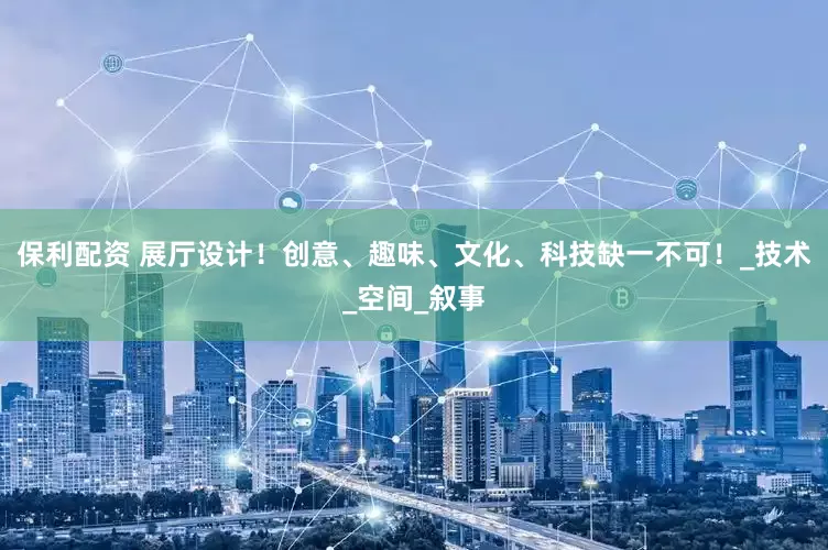 保利配资 展厅设计！创意、趣味、文化、科技缺一不可！_技术_空间_叙事