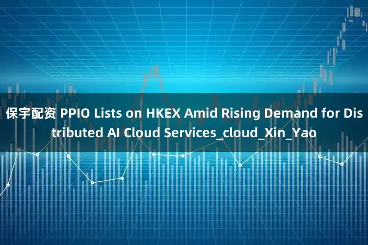 保宇配资 PPIO Lists on HKEX Amid Rising Demand for Distributed AI Cloud Services_cloud_Xin_Yao