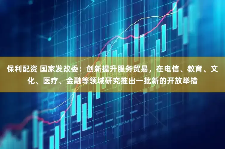 保利配资 国家发改委：创新提升服务贸易，在电信、教育、文化、医疗、金融等领域研究推出一批新的开放举措