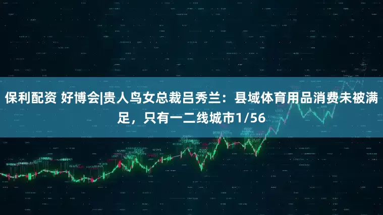 保利配资 好博会|贵人鸟女总裁吕秀兰：县域体育用品消费未被满足，只有一二线城市1/56