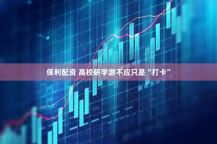 保利配资 高校研学游不应只是“打卡”