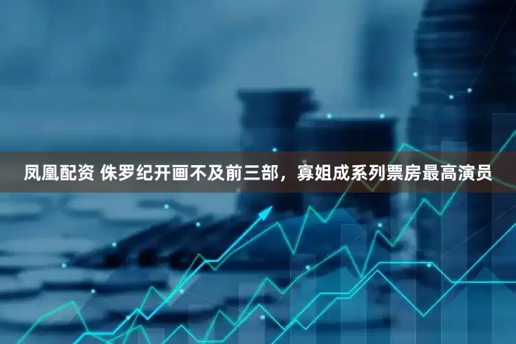 凤凰配资 侏罗纪开画不及前三部，寡姐成系列票房最高演员