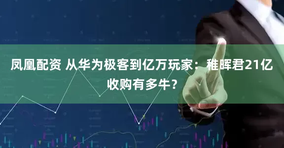 凤凰配资 从华为极客到亿万玩家：稚晖君21亿收购有多牛？