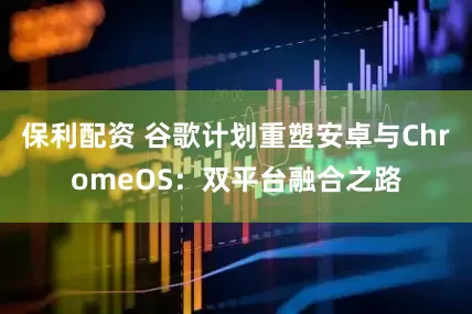 保利配资 谷歌计划重塑安卓与ChromeOS：双平台融合之路