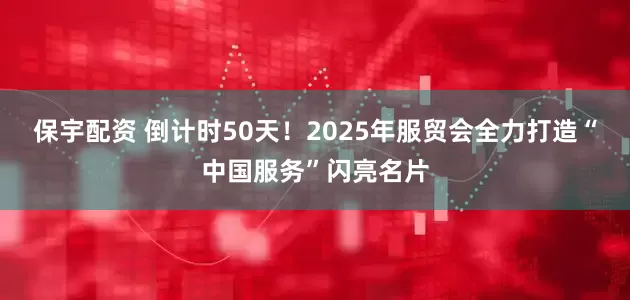 保宇配资 倒计时50天！2025年服贸会全力打造“中国服务”闪亮名片