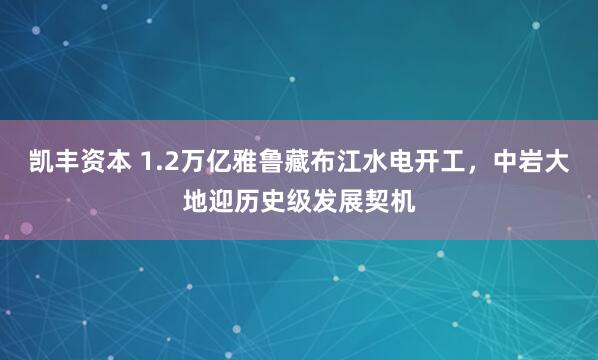 凯丰资本 1.2万亿雅鲁藏布江水电开工，中岩大地迎历史级发展契机